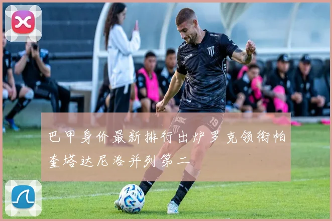 巴甲身价最新排行出炉罗克领衔帕奎塔达尼洛并列第二