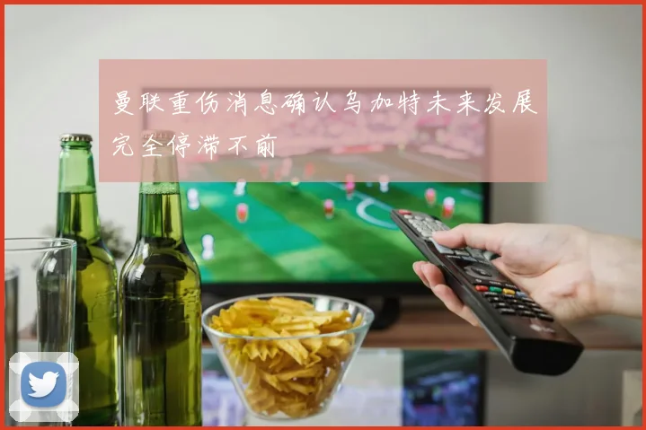 曼联重伤消息确认乌加特未来发展完全停滞不前