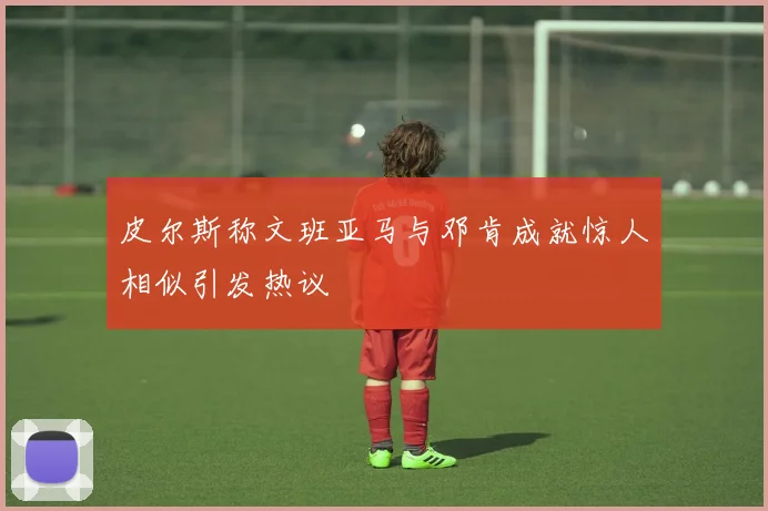 皮尔斯称文班亚马与邓肯成就惊人相似引发热议