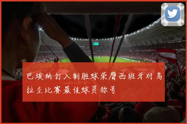 巴埃纳打入制胜球荣膺西班牙对乌拉圭比赛最佳球员称号