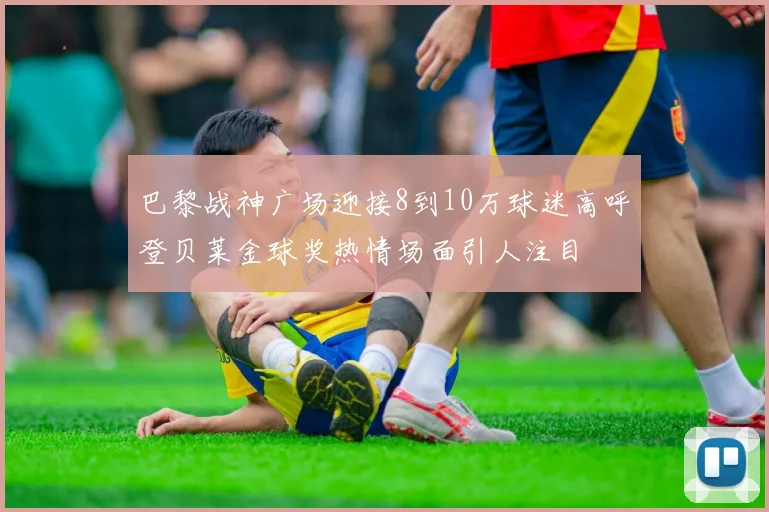 巴黎战神广场迎接8到10万球迷高呼登贝莱金球奖热情场面引人注目