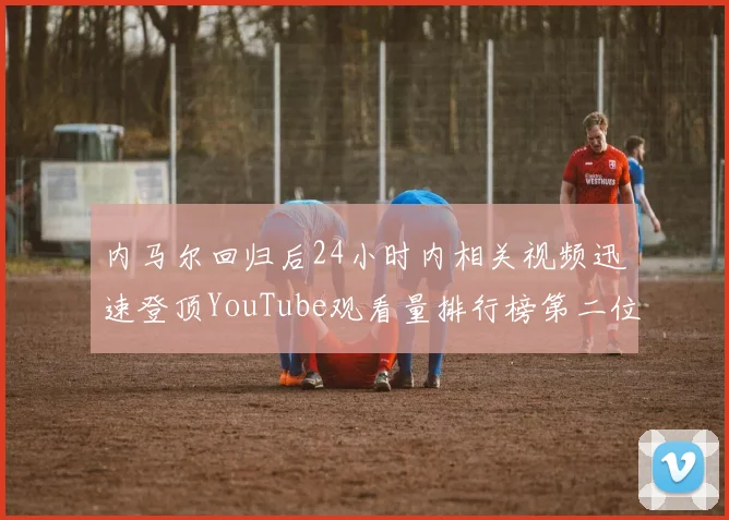 内马尔回归后24小时内相关视频迅速登顶YouTube观看量排行榜第二位