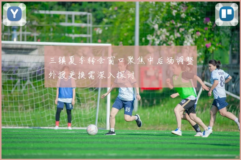 三镇夏季转会窗口聚焦中后场调整外援更换需深入探讨