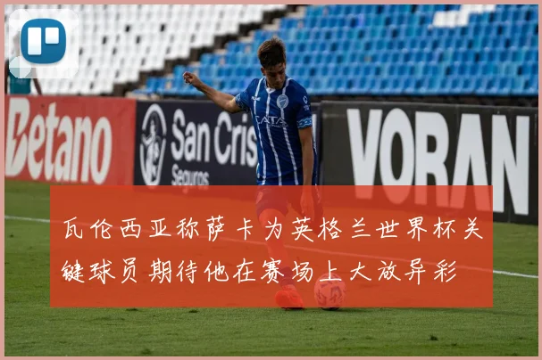 瓦伦西亚称萨卡为英格兰世界杯关键球员期待他在赛场上大放异彩