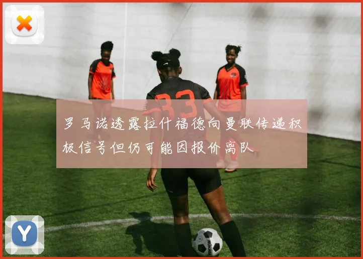 罗马诺透露拉什福德向曼联传递积极信号但仍可能因报价离队