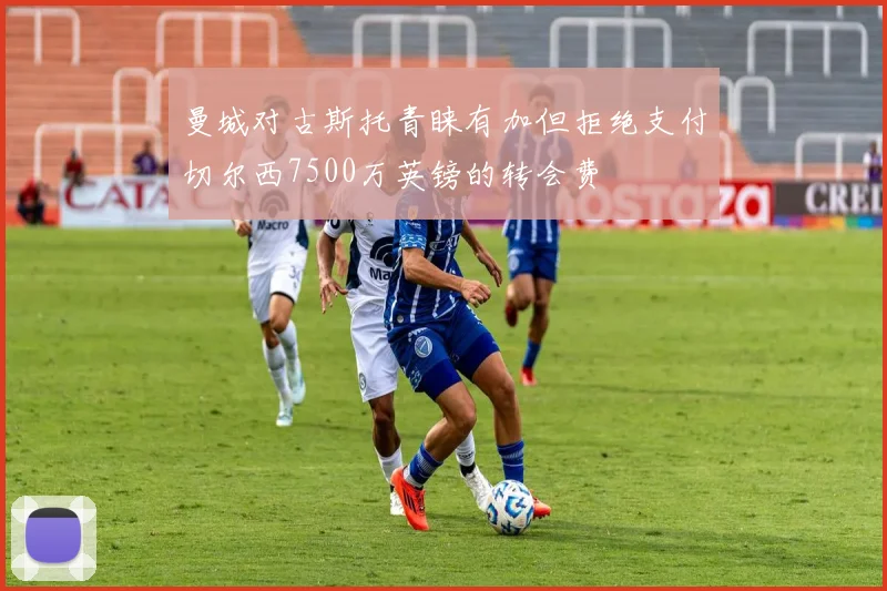 曼城对古斯托青睐有加但拒绝支付切尔西7500万英镑的转会费