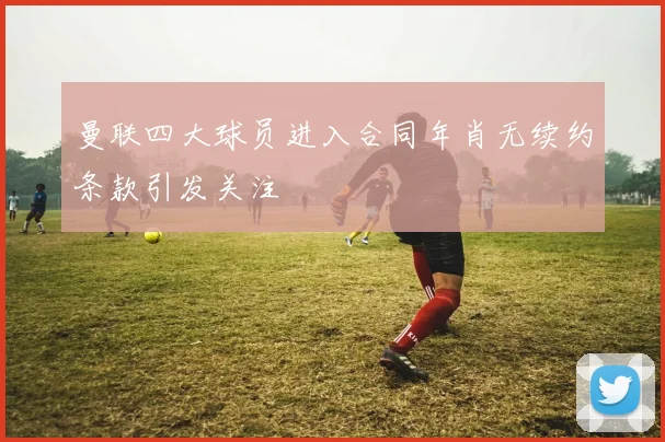 曼联四大球员进入合同年肖无续约条款引发关注