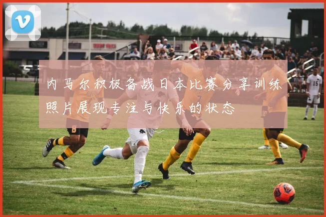 内马尔积极备战日本比赛分享训练照片展现专注与快乐的状态