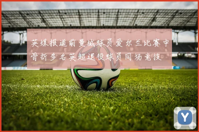 英媒报道前曼城球员爱尔兰比赛中骨折多名英超退役球员同场竞技