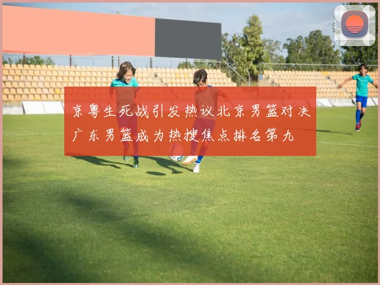 京粤生死战引发热议北京男篮对决广东男篮成为热搜焦点排名第九