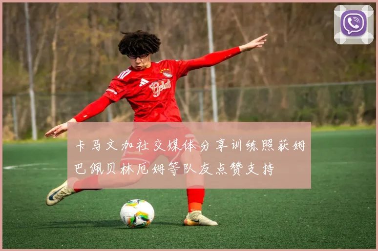 卡马文加社交媒体分享训练照获姆巴佩贝林厄姆等队友点赞支持